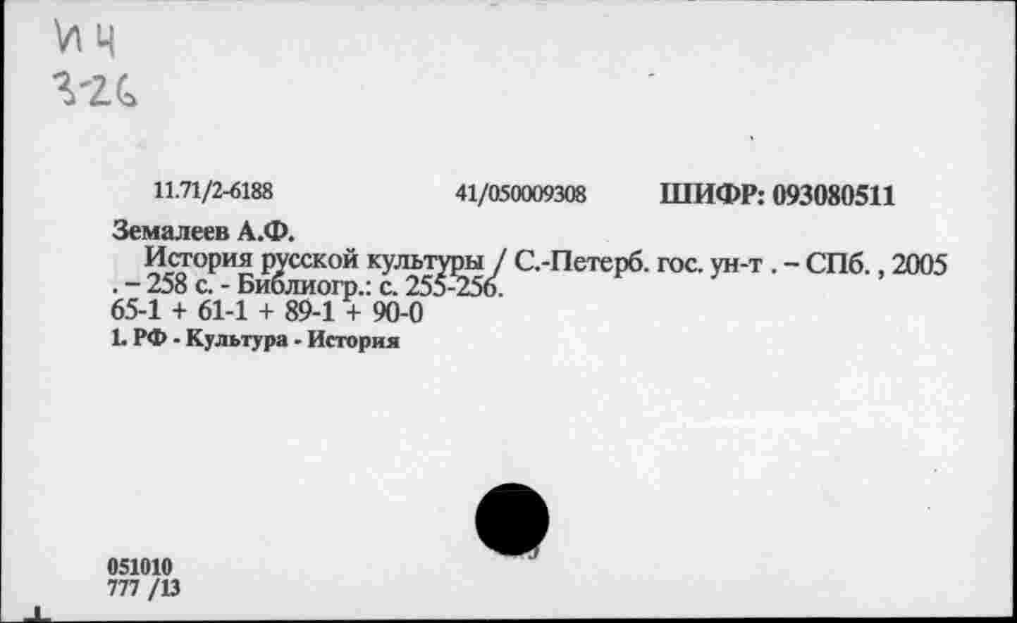 ﻿11.71/2-6188	41/050009308 ШИФР: 093080511
Земалеев А.Ф.
История русской культуры / С.-Петерб. гос. ун-т . - СПб., 2005 . - 258 с. - Библиогр.: с. 255-256.
65-1 + 61-1 + 89-1 + 90-0
!• РФ - Культура - История
051010
777 /13